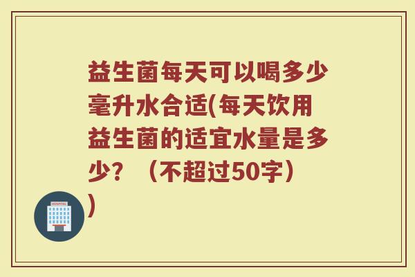 益生菌每天可以喝多少毫升水合适(每天饮用益生菌的适宜水量是多少?(不超过50字)) 益生菌每天可以喝多少毫升水合适(每天饮用益生菌的适宜水量是多少?(不超过50字))