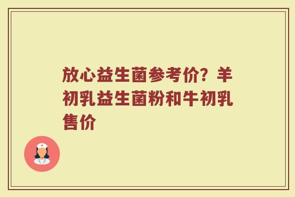 放心益生菌参考价？羊初乳益生菌粉和牛初乳售价