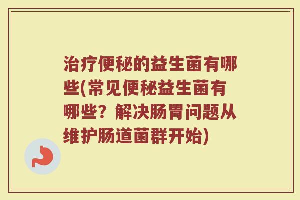 治疗便秘的益生菌有哪些(常见便秘益生菌有哪些？解决肠胃问题从维护肠道菌群开始)