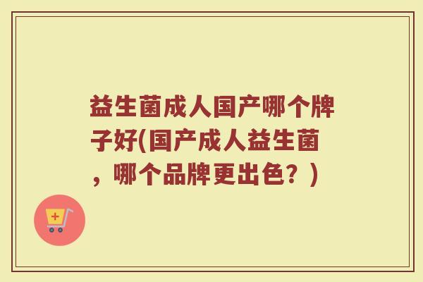 益生菌成人国产哪个牌子好(国产成人益生菌，哪个品牌更出色？)