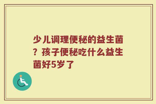 少儿调理便秘的益生菌？孩子便秘吃什么益生菌好5岁了