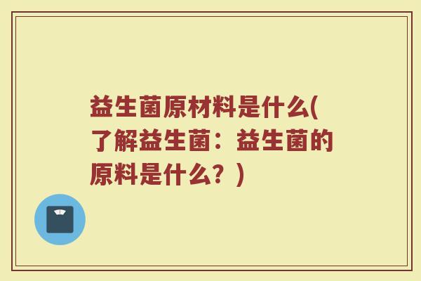 益生菌原材料是什么(了解益生菌:益生菌的原料是什么?) 益生菌原材料是什么(了解益生菌:益生菌的原料是什么?)