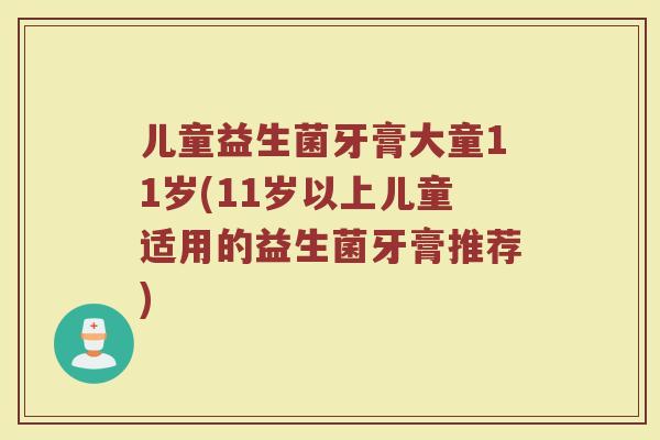 儿童益生菌牙膏大童11岁(11岁以上儿童适用的益生菌牙膏推荐) 儿童益生菌牙膏大童11岁(11岁以上儿童适用的益生菌牙膏推荐)