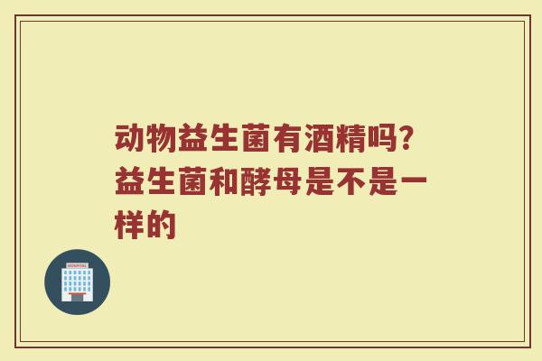 动物益生菌有酒精吗？益生菌和酵母是不是一样的