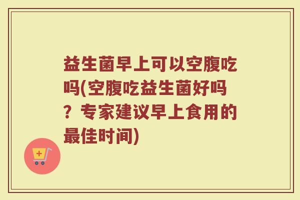 益生菌早上可以空腹吃吗(空腹吃益生菌好吗?专家建议早上食用的佳时间) 益生菌早上可以空腹吃吗(空腹吃益生菌好吗?专家建议早上食用的佳时间)