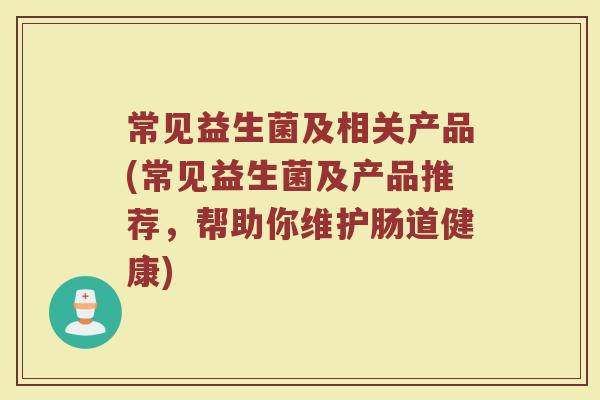 常见益生菌及相关产品(常见益生菌及产品推荐,帮助你维护肠道健康) 常见益生菌及相关产品(常见益生菌及产品推荐,帮助你维护肠道健康)