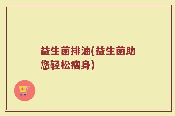 益生菌排油(益生菌助您轻松瘦身) 益生菌排油(益生菌助您轻松瘦身)