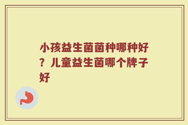 小孩益生菌菌种哪种好？儿童益生菌哪个牌子好
