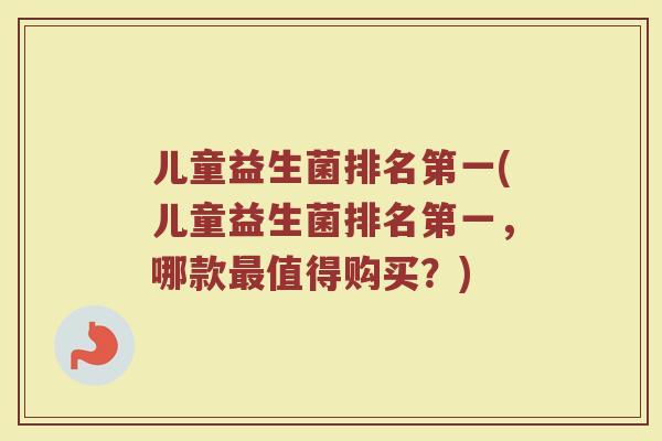 儿童益生菌排名第一(儿童益生菌排名第一，哪款值得购买？)