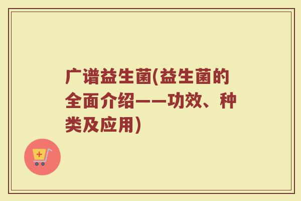 广谱益生菌(益生菌的全面介绍——功效、种类及应用)