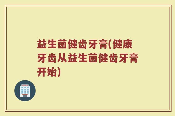 益生菌健齿牙膏(健康牙齿从益生菌健齿牙膏开始)