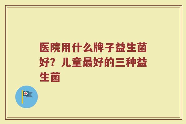 医院用什么牌子益生菌好?儿童好的三种益生菌 医院用什么牌子益生菌好?儿童好的三种益生菌