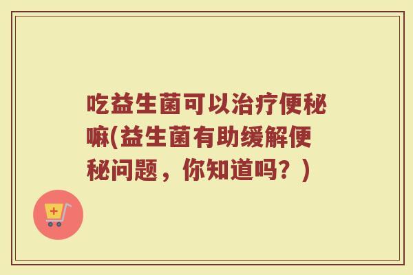 吃益生菌可以嘛(益生菌有助缓解问题,你知道吗?) 吃益生菌可以嘛(益生菌有助缓解问题,你知道吗?)