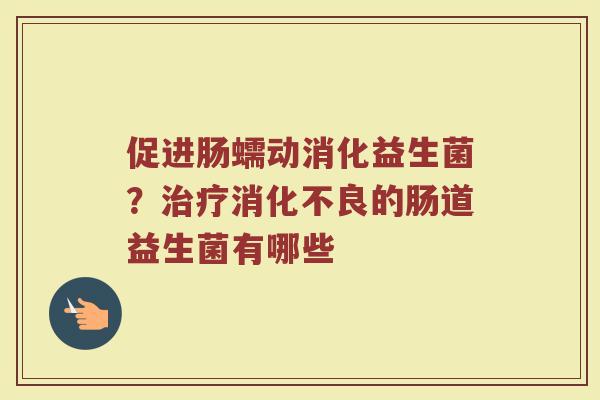 促进肠蠕动消化益生菌？治疗消化不良的肠道益生菌有哪些