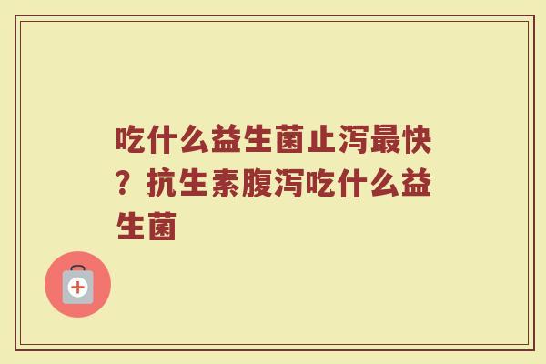吃什么益生菌止泻快?抗生素吃什么益生菌 吃什么益生菌止泻快?抗生素吃什么益生菌