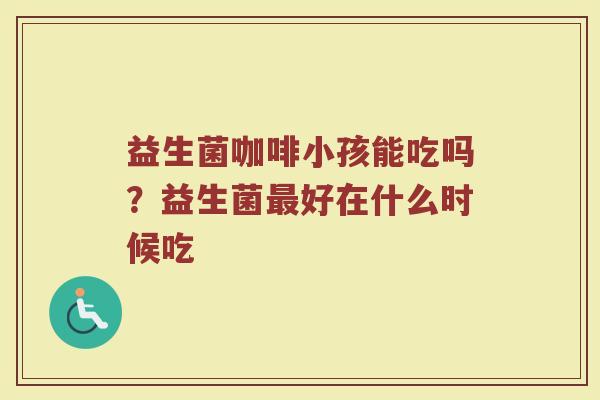 益生菌咖啡小孩能吃吗？益生菌最好在什么时候吃