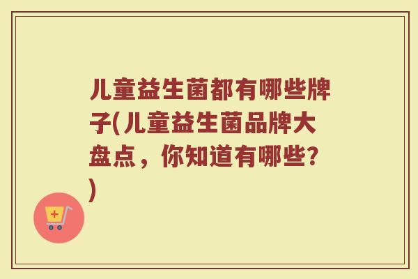 儿童益生菌都有哪些牌子(儿童益生菌品牌大盘点，你知道有哪些？)