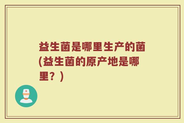 益生菌是哪里生产的菌(益生菌的原产地是哪里?) 益生菌是哪里生产的菌(益生菌的原产地是哪里?)