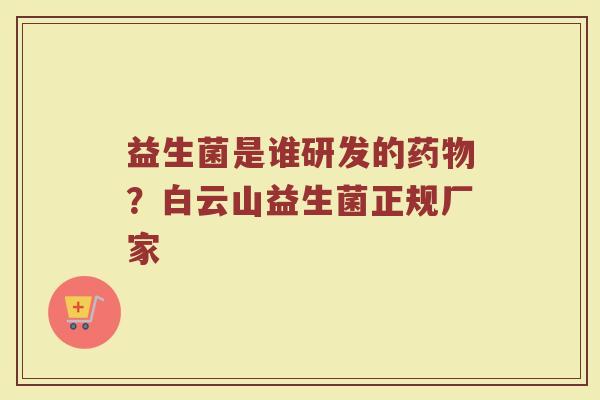 益生菌是谁研发的?白云山益生菌正规厂家 益生菌是谁研发的?白云山益生菌正规厂家
