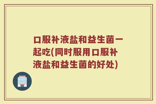 口服补液盐和益生菌一起吃(同时服用口服补液盐和益生菌的好处)