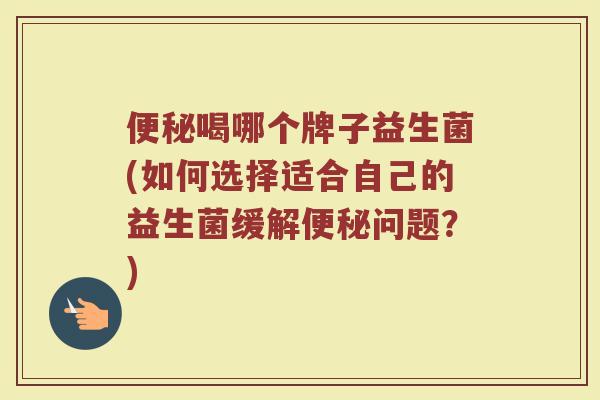 便秘喝哪个牌子益生菌(如何选择适合自己的益生菌缓解便秘问题？)