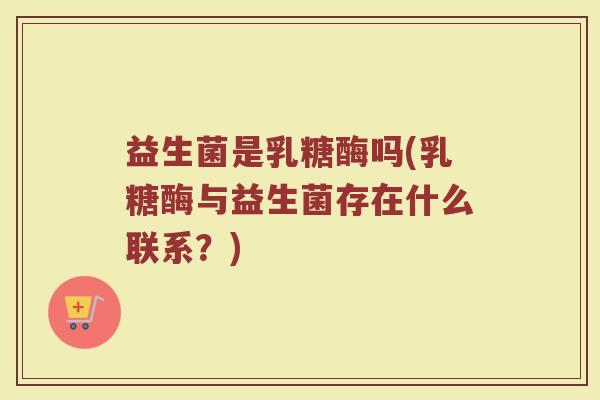 益生菌是乳糖酶吗(乳糖酶与益生菌存在什么联系?) 益生菌是乳糖酶吗(乳糖酶与益生菌存在什么联系?)