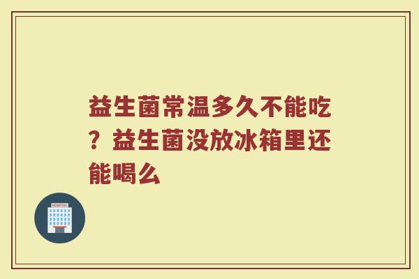益生菌常温多久不能吃？益生菌没放冰箱里还能喝么