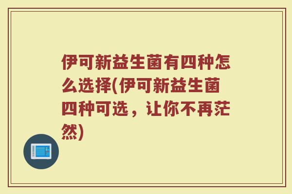 伊可新益生菌有四种怎么选择(伊可新益生菌四种可选，让你不再茫然)
