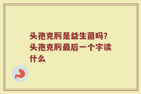 头孢克肟是益生菌吗？头孢克肟最后一个字读什么