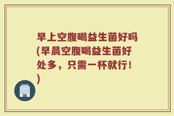 早上空腹喝益生菌好吗(早晨空腹喝益生菌好处多,只需一杯就行!) 早上空腹喝益生菌好吗(早晨空腹喝益生菌好处多,只需一杯就行!)