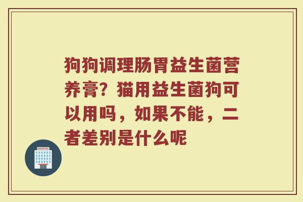 狗狗调理肠胃益生菌营养膏?猫用益生菌狗可以用吗,如果不能,二者差别是什么呢 狗狗调理肠胃益生菌营养膏?猫用益生菌狗可以用吗,如果不能,二者差别是什么呢