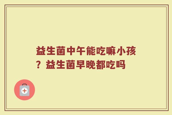 益生菌中午能吃嘛小孩？益生菌早晚都吃吗