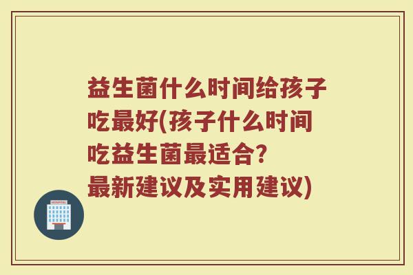 益生菌什么时间给孩子吃最好(孩子什么时间吃益生菌最适合？  最新建议及实用建议)