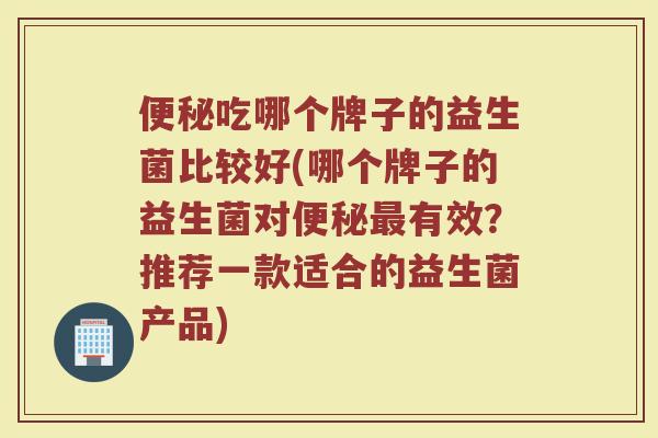 便秘吃哪个牌子的益生菌比较好(哪个牌子的益生菌对便秘最有效？推荐一款适合的益生菌产品)