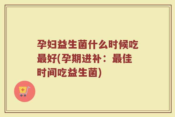 孕妇益生菌什么时候吃最好(孕期进补：最佳时间吃益生菌)