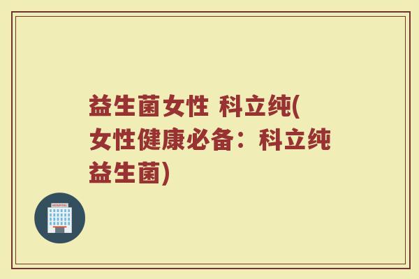 益生菌女性 科立纯(女性健康必备:科立纯益生菌) 益生菌女性 科立纯(女性健康必备:科立纯益生菌)