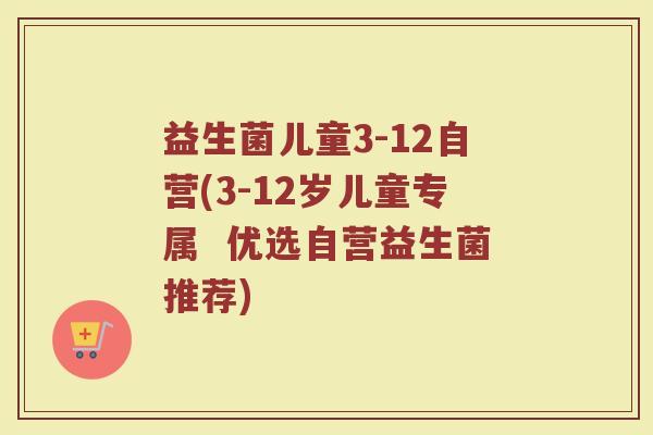 益生菌儿童3-12自营(3-12岁儿童专属  优选自营益生菌推荐)