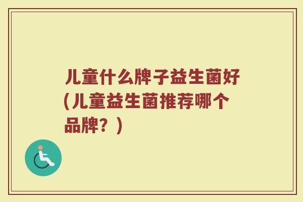 儿童什么牌子益生菌好(儿童益生菌推荐哪个品牌？)