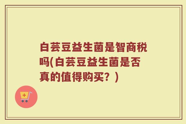 白芸豆益生菌是智商税吗(白芸豆益生菌是否真的值得购买？)