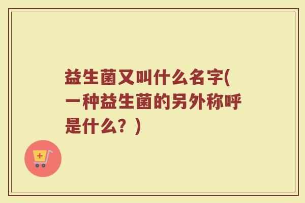 益生菌又叫什么名字(一种益生菌的另外称呼是什么？)