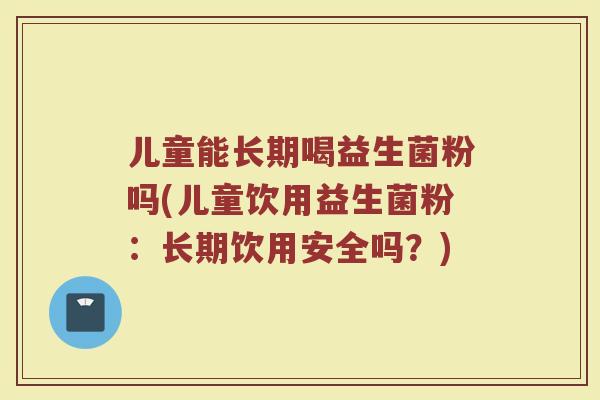 儿童能长期喝益生菌粉吗(儿童饮用益生菌粉:长期饮用安全吗?) 儿童能长期喝益生菌粉吗(儿童饮用益生菌粉:长期饮用安全吗?)