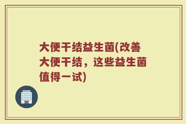 大便干结益生菌(改善大便干结，这些益生菌值得一试)