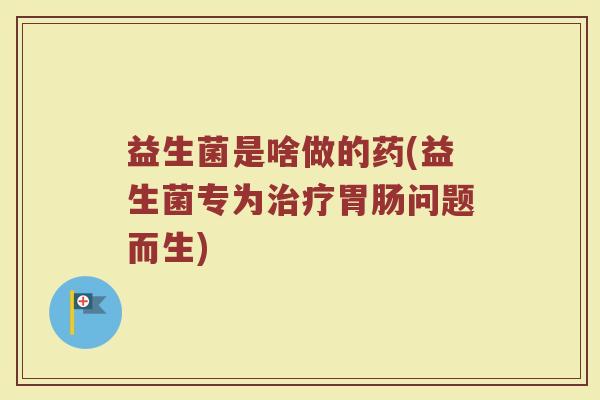益生菌是啥做的药(益生菌专为问题而生) 益生菌是啥做的药(益生菌专为问题而生)