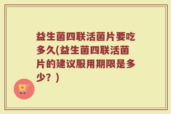 益生菌四联活菌片要吃多久(益生菌四联活菌片的建议服用期限是多少？)