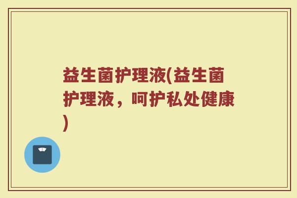 益生菌护理液(益生菌护理液，呵护私处健康)