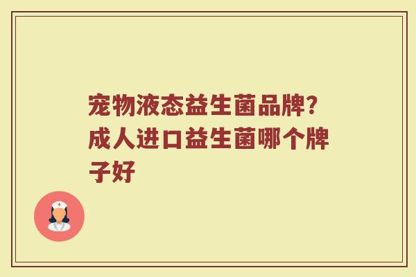 宠物液态益生菌品牌?成人进口益生菌哪个牌子好 宠物液态益生菌品牌?成人进口益生菌哪个牌子好