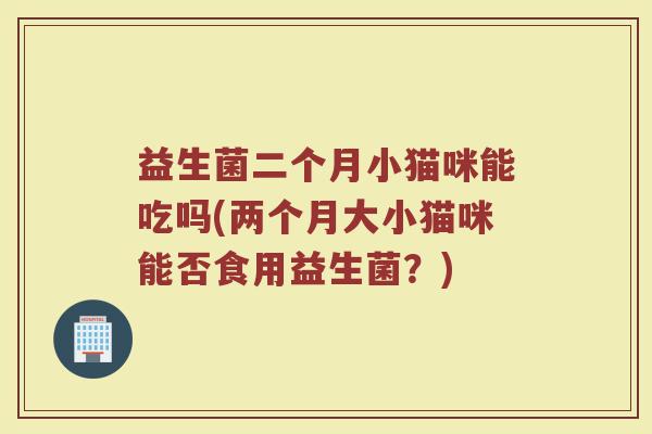 益生菌二个月小猫咪能吃吗(两个月大小猫咪能否食用益生菌？)