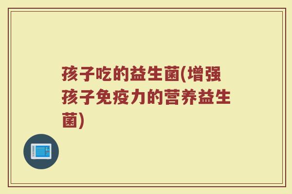 孩子吃的益生菌(增强孩子免疫力的营养益生菌)