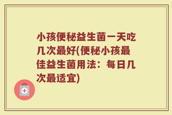小孩便秘益生菌一天吃几次最好(便秘小孩最佳益生菌用法：每日几次最适宜)