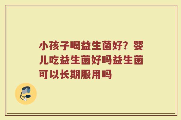 小孩子喝益生菌好？婴儿吃益生菌好吗益生菌可以长期服用吗